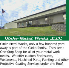 Ginko Metal Works LLC Ginko Metal Works, only a few hundred yard away is part of the Ginko family.  They are a One-Stop Shop for all of your metal work needs.  We offer custom Enclosures, Weldments, Machined Parts, Painting and other Protective Coating Services under one Roof.