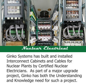 Nuclear Electrical Ginko Systems has built and installed Interconnect Cabinets and Cables for Nuclear Plants by Certified Nuclear Electricians.  As part of a major upgrade project, Ginko has both the Understanding and Knowledge need for such a project.