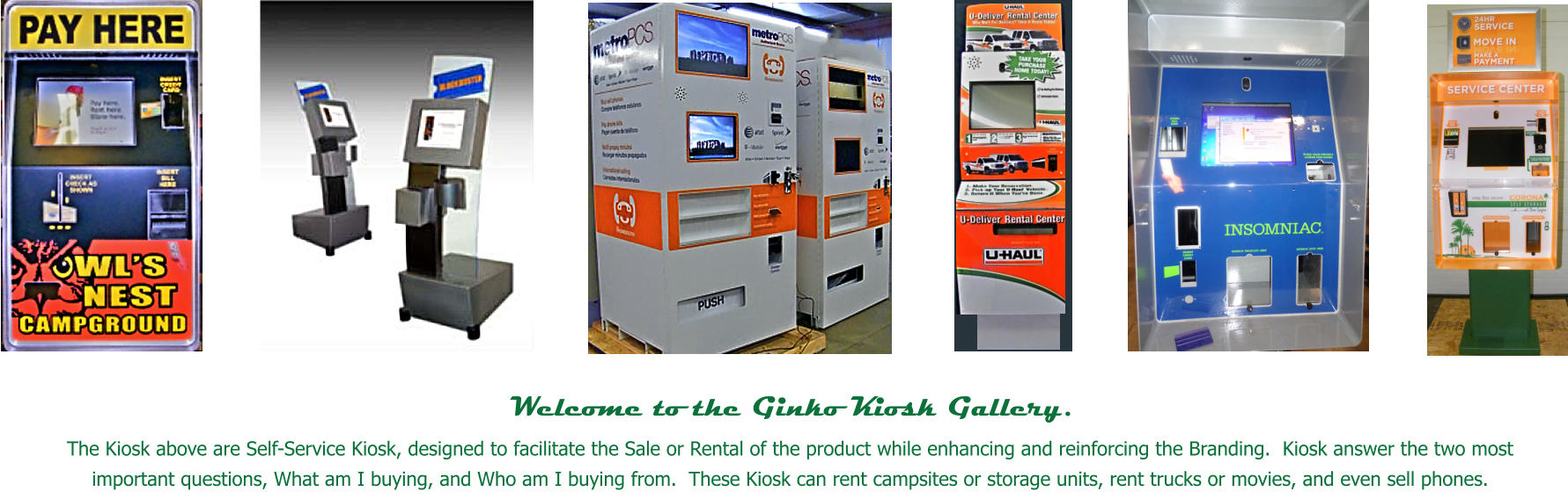 Welcome to the Ginko Kiosk Gallery.   The Kiosk above are Self-Service Kiosk, designed to facilitate the Sale or Rental of the product while enhancing and reinforcing the Branding.  Kiosk answer the two most important questions, What am I buying, and Who am I buying from.  These Kiosk can rent campsites or storage units, rent trucks or movies, and even sell phones.