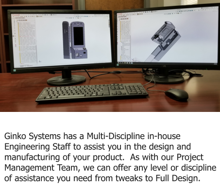 Engineering and Design Ginko Systems has a Multi-Discipline in-house Engineering Staff to assist you in the design and manufacturing of your product.  As with our Project Management Team, we can offer any level or discipline of assistance you need from tweaks to Full Design.