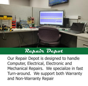 Repair Depot Our Repair Depot is designed to handle Computer, Electrical, Electronic and Mechanical Repairs.  We specialize in fast Turn-around.  We support both Warranty and Non-Warranty Repair